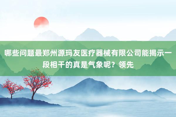 哪些问题最郑州源玛友医疗器械有限公司能揭示一段相干的真是气象呢?领先